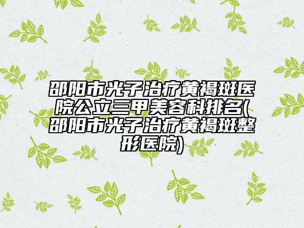 邵陽市光子治療黃褐斑醫(yī)院公立三甲美容科排名(邵陽市光子治療黃褐斑整形醫(yī)院)