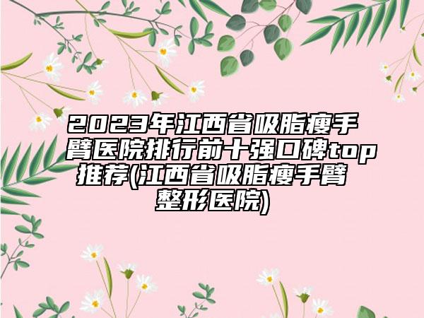 2023年江西省吸脂瘦手臂醫(yī)院排行前十強(qiáng)口碑top推薦(江西省吸脂瘦手臂整形醫(yī)院)