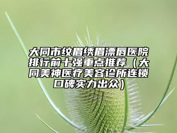 大同市紋眉繡眉漂唇醫(yī)院排行前十強(qiáng)重點(diǎn)推薦（大同美神醫(yī)療美容診所連鎖口碑實(shí)力出眾）
