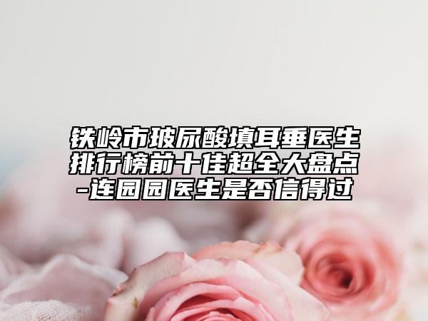 鐵嶺市玻尿酸填耳垂醫(yī)生排行榜前十佳超全大盤點-連園園醫(yī)生是否信得過