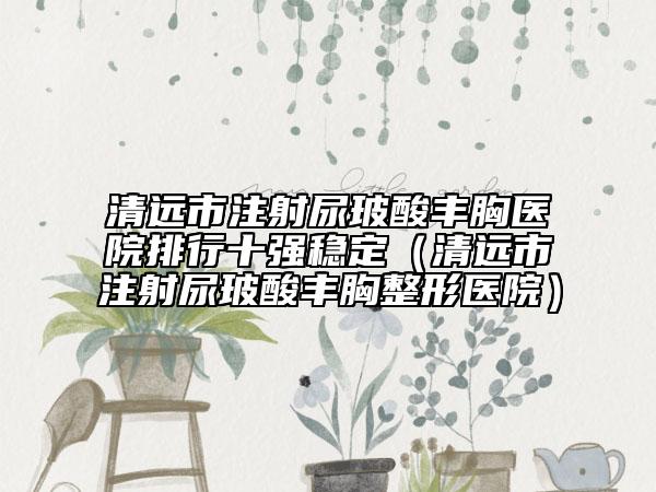 清遠(yuǎn)市注射尿玻酸豐胸醫(yī)院排行十強(qiáng)穩(wěn)定（清遠(yuǎn)市注射尿玻酸豐胸整形醫(yī)院）