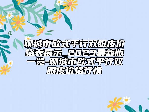 聊城市歐式平行雙眼皮價格表展示_2023最新版一覽-聊城市歐式平行雙眼皮價格行情
