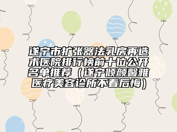 遂寧市擴張器法乳房再造術(shù)醫(yī)院排行榜前十位公開名單推薦（遂寧傾顏馨雅醫(yī)療美容診所不看后悔）