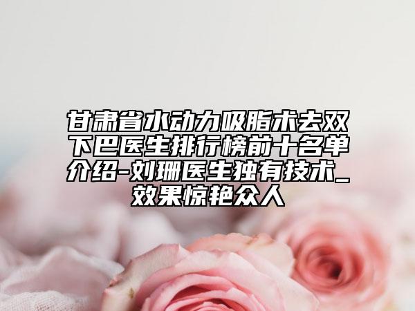 甘肅省水動(dòng)力吸脂術(shù)去雙下巴醫(yī)生排行榜前十名單介紹-劉珊醫(yī)生獨(dú)有技術(shù)_效果驚艷眾人