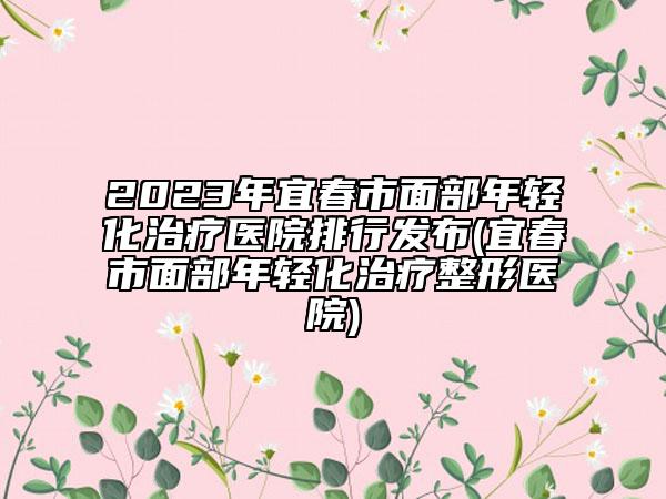 2023年宜春市面部年輕化治療醫(yī)院排行發(fā)布(宜春市面部年輕化治療整形醫(yī)院)