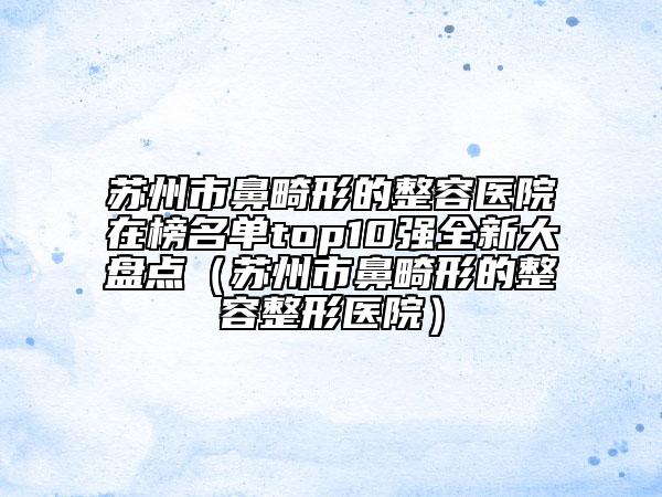 蘇州市鼻畸形的整容醫(yī)院在榜名單top10強全新大盤點（蘇州市鼻畸形的整容整形醫(yī)院）
