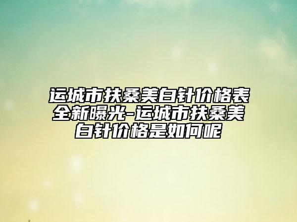 運城市扶桑美白針價格表全新曝光-運城市扶桑美白針價格是如何呢