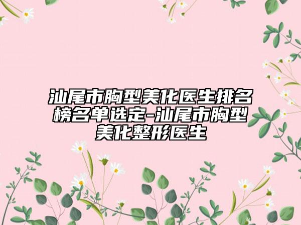 汕尾市胸型美化醫(yī)生排名榜名單選定-汕尾市胸型美化整形醫(yī)生