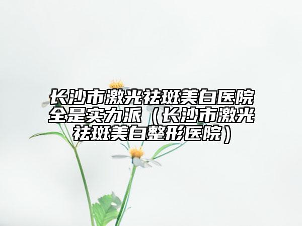長沙市激光祛斑美白醫(yī)院全是實(shí)力派（長沙市激光祛斑美白整形醫(yī)院）