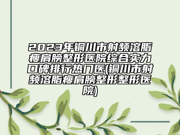 2023年銅川市射頻溶脂瘦肩膀整形醫(yī)院綜合實(shí)力口碑排行熱門醫(yī)(銅川市射頻溶脂瘦肩膀整形整形醫(yī)院)