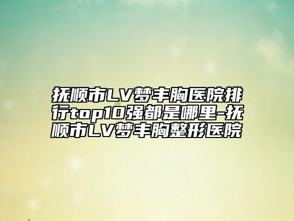 撫順市LV夢豐胸醫(yī)院排行top10強都是哪里-撫順市LV夢豐胸整形醫(yī)院