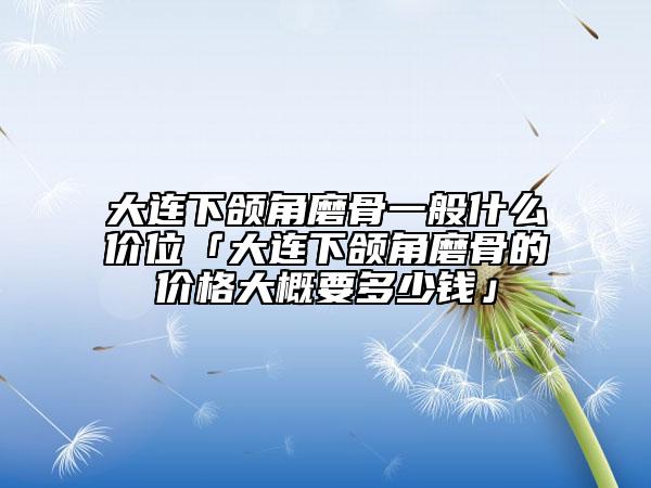 大連下頜角磨骨一般什么價位「大連下頜角磨骨的價格大概要多少錢」