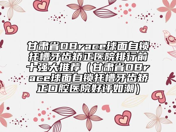 甘肅省OBrace球面自鎖托槽牙齒矯正醫(yī)院排行前十強大推薦（甘肅省OBrace球面自鎖托槽牙齒矯正口腔醫(yī)院好評如潮）