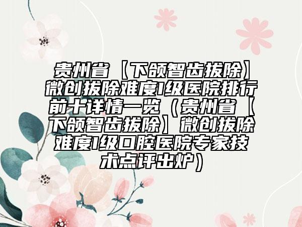 貴州省【下頜智齒拔除】微創(chuàng)拔除難度I級醫(yī)院排行前十詳情一覽（貴州省【下頜智齒拔除】微創(chuàng)拔除難度I級口腔醫(yī)院專家技術點評出爐）