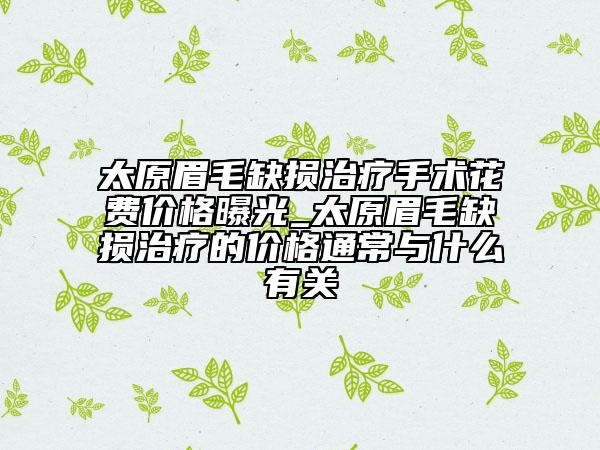 太原眉毛缺損治療手術花費價格曝光_太原眉毛缺損治療的價格通常與什么有關