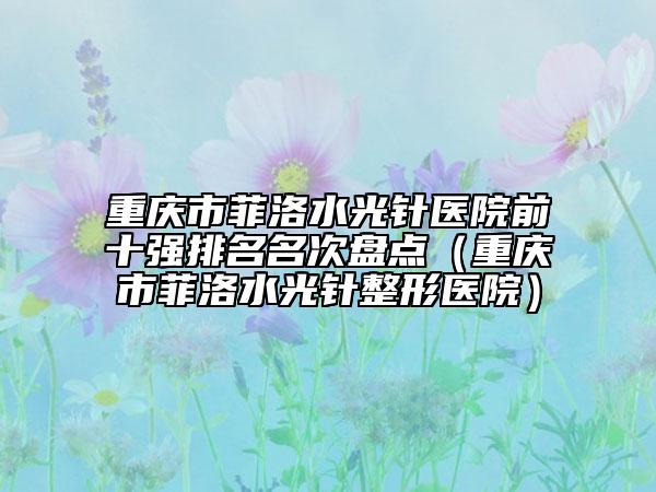 重慶市菲洛水光針醫(yī)院前十強(qiáng)排名名次盤點(diǎn)（重慶市菲洛水光針整形醫(yī)院）