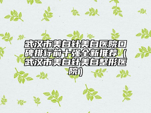 武漢市美白針美白醫(yī)院口碑排行前十強(qiáng)全新推薦（武漢市美白針美白整形醫(yī)院）