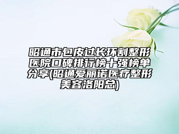 昭通市包皮過長環(huán)割整形醫(yī)院口碑排行榜十強(qiáng)榜單分享(昭通愛麗諾醫(yī)療整形美容洛陽總)