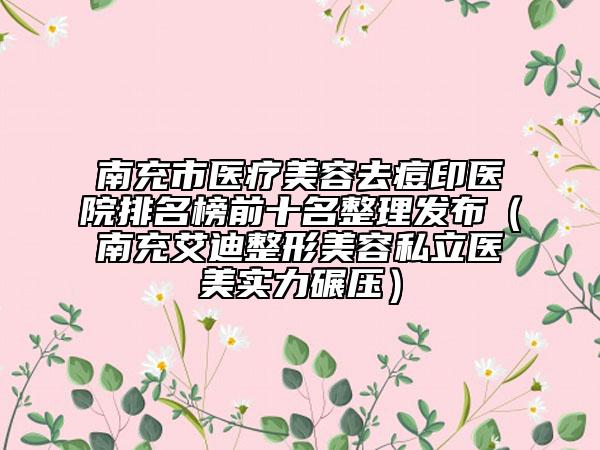 南充市醫(yī)療美容去痘印醫(yī)院排名榜前十名整理發(fā)布（南充艾迪整形美容私立醫(yī)美實(shí)力碾壓）