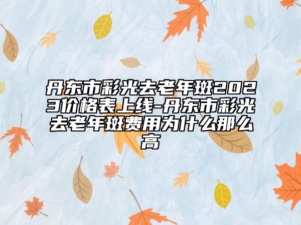 丹東市彩光去老年斑2023價(jià)格表上線-丹東市彩光去老年斑費(fèi)用為什么那么高