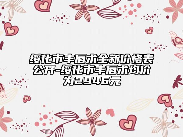 綏化市豐唇術(shù)全新價格表公開-綏化市豐唇術(shù)均價為2946元