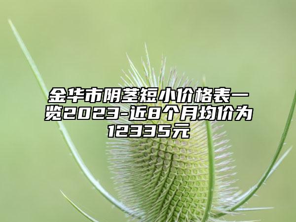 金華市陰莖短小價格表一覽2023-近8個月均價為12335元