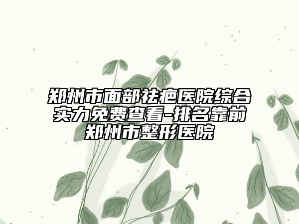 鄭州市面部祛疤醫(yī)院綜合實力免費查看-排名靠前鄭州市整形醫(yī)院