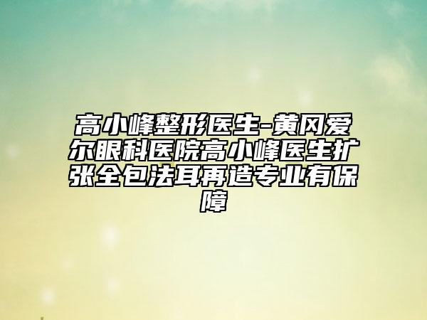 高小峰整形醫(yī)生-黃岡愛爾眼科醫(yī)院高小峰醫(yī)生擴張全包法耳再造專業(yè)有保障