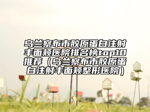 烏蘭察布市膠原蛋白注射豐面頰醫(yī)院排名榜top10推薦（烏蘭察布市膠原蛋白注射豐面頰整形醫(yī)院）