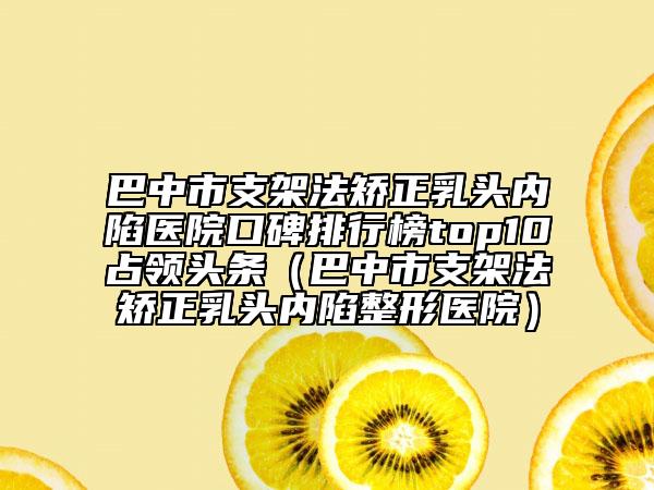 巴中市支架法矯正乳頭內陷醫(yī)院口碑排行榜top10占領頭條（巴中市支架法矯正乳頭內陷整形醫(yī)院）