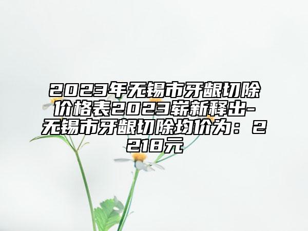 2023年無(wú)錫市牙齦切除價(jià)格表2023嶄新釋出-無(wú)錫市牙齦切除均價(jià)為：2218元