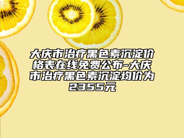 大慶市治療黑色素沉淀價格表在線免費(fèi)公布-大慶市治療黑色素沉淀均價為2355元
