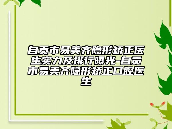 自貢市易美齊隱形矯正醫(yī)生實(shí)力及排行曝光-自貢市易美齊隱形矯正口腔醫(yī)生