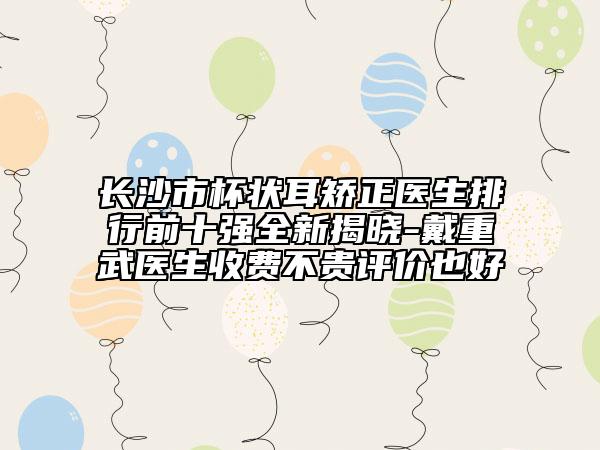 長沙市杯狀耳矯正醫(yī)生排行前十強(qiáng)全新揭曉-戴重武醫(yī)生收費(fèi)不貴評(píng)價(jià)也好
