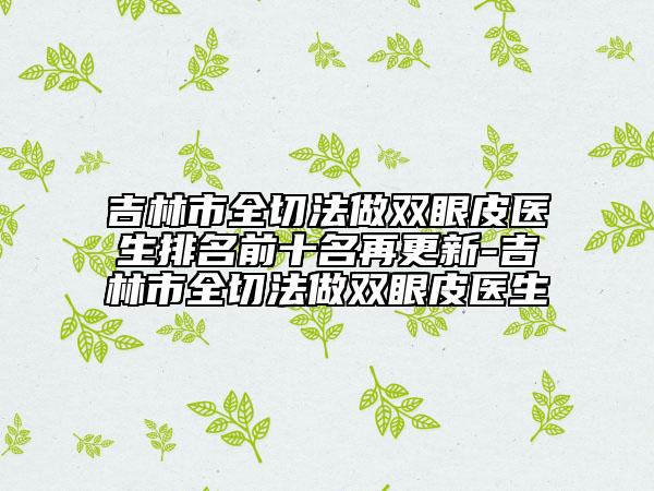 吉林市全切法做雙眼皮醫(yī)生排名前十名再更新-吉林市全切法做雙眼皮醫(yī)生