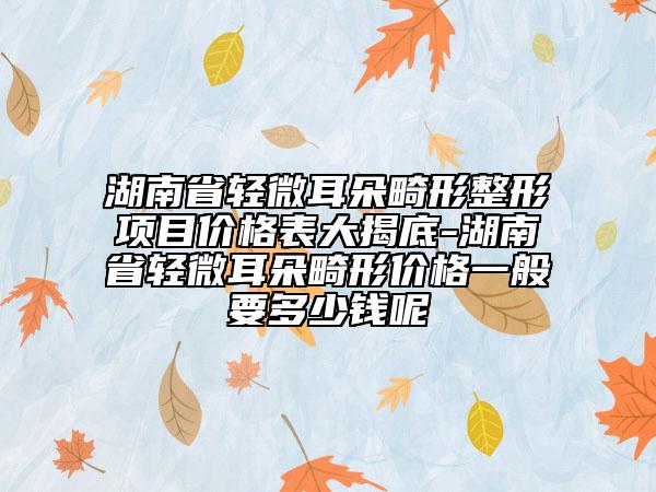 湖南省輕微耳朵畸形整形項目價格表大揭底-湖南省輕微耳朵畸形價格一般要多少錢呢