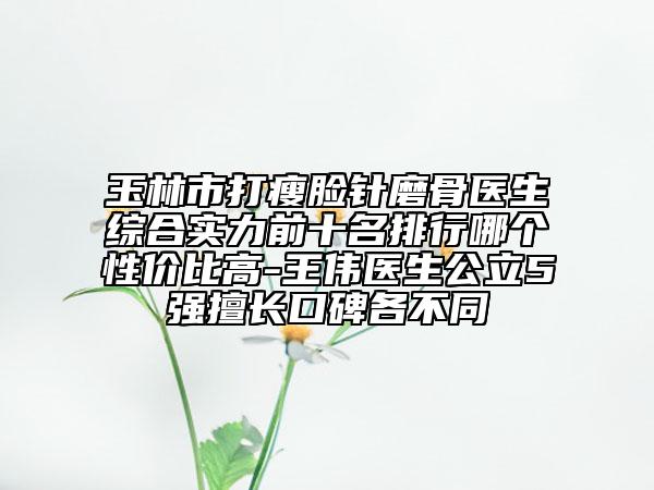 玉林市打瘦臉針磨骨醫(yī)生綜合實(shí)力前十名排行哪個(gè)性價(jià)比高-王偉醫(yī)生公立5強(qiáng)擅長(zhǎng)口碑各不同