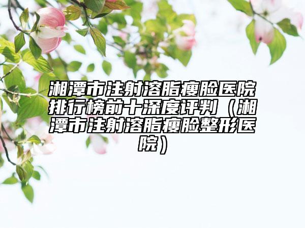 湘潭市注射溶脂瘦臉醫(yī)院排行榜前十深度評判（湘潭市注射溶脂瘦臉整形醫(yī)院）