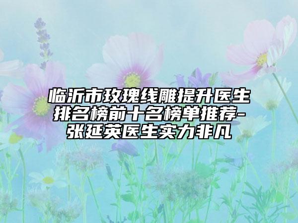 臨沂市玫瑰線雕提升醫(yī)生排名榜前十名榜單推薦-張延英醫(yī)生實(shí)力非凡