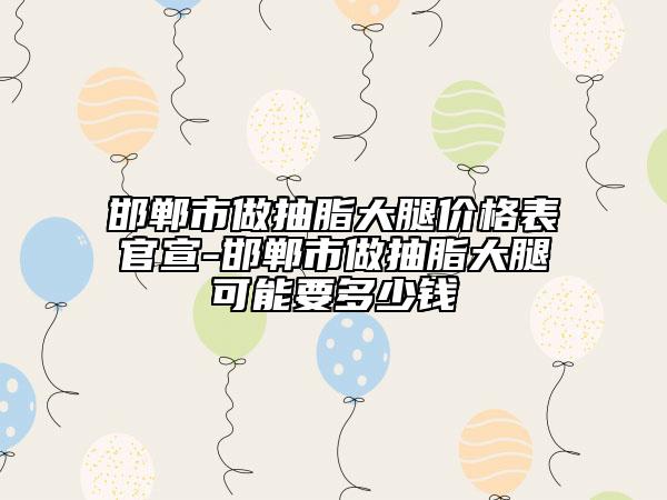 邯鄲市做抽脂大腿價格表官宣-邯鄲市做抽脂大腿可能要多少錢