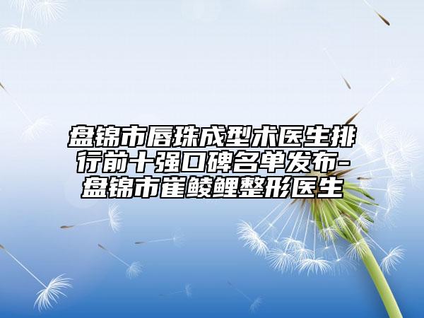 盤錦市唇珠成型術醫(yī)生排行前十強口碑名單發(fā)布-盤錦市崔鯪鯉整形醫(yī)生