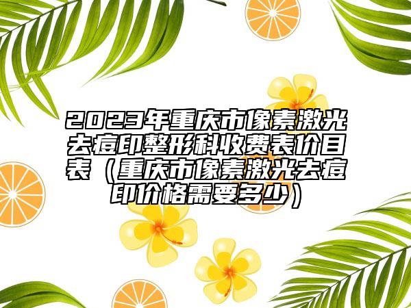 2023年重慶市像素激光去痘印整形科收費(fèi)表價(jià)目表（重慶市像素激光去痘印價(jià)格需要多少）