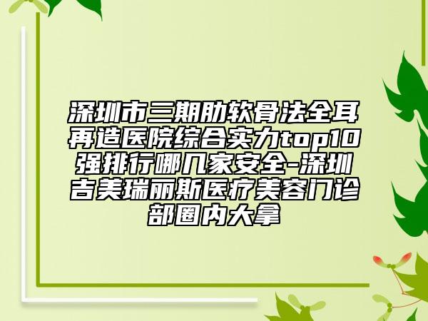 深圳市三期肋軟骨法全耳再造醫(yī)院綜合實力top10強排行哪幾家安全-深圳吉美瑞麗斯醫(yī)療美容門診部圈內(nèi)大拿