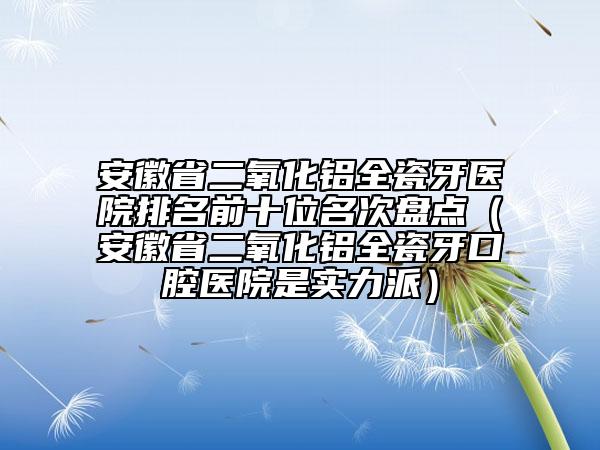 安徽省二氧化鋁全瓷牙醫(yī)院排名前十位名次盤點(diǎn)（安徽省二氧化鋁全瓷牙口腔醫(yī)院是實(shí)力派）