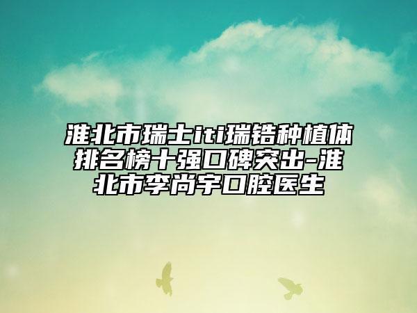 淮北市瑞士iti瑞鋯種植體排名榜十強(qiáng)口碑突出-淮北市李尚宇口腔醫(yī)生