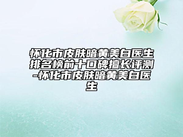 懷化市皮膚暗黃美白醫(yī)生排名榜前十口碑擅長評測-懷化市皮膚暗黃美白醫(yī)生
