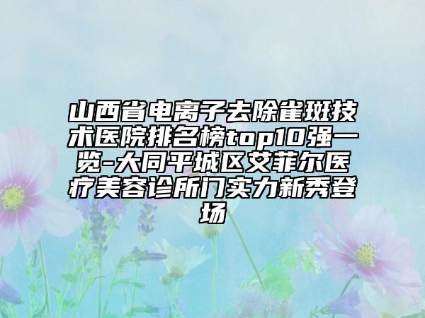 山西省電離子去除雀斑技術(shù)醫(yī)院排名榜top10強(qiáng)一覽-大同平城區(qū)艾菲爾醫(yī)療美容診所門(mén)實(shí)力新秀登場(chǎng)