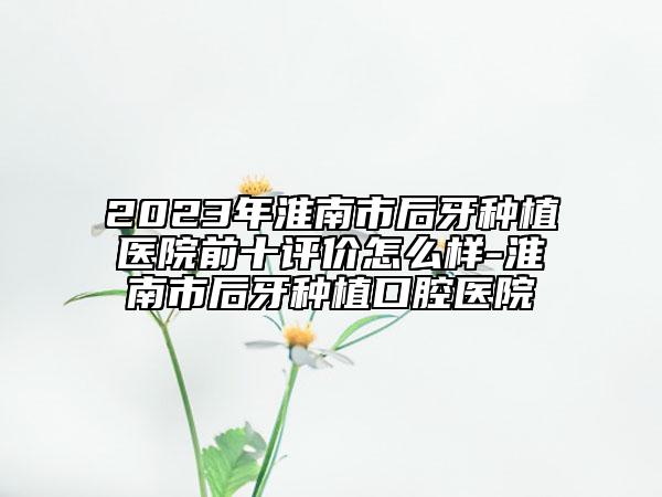 2023年淮南市后牙種植醫(yī)院前十評價怎么樣-淮南市后牙種植口腔醫(yī)院