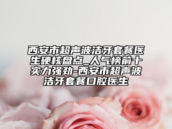 西安市超聲波潔牙套餐醫(yī)生硬核盤(pán)點(diǎn)_人氣榜前十實(shí)力強(qiáng)勁-西安市超聲波潔牙套餐口腔醫(yī)生