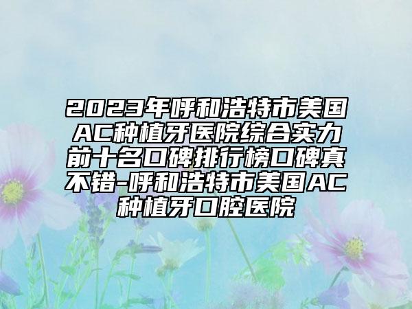 2023年呼和浩特市美國(guó)AC種植牙醫(yī)院綜合實(shí)力前十名口碑排行榜口碑真不錯(cuò)-呼和浩特市美國(guó)AC種植牙口腔醫(yī)院